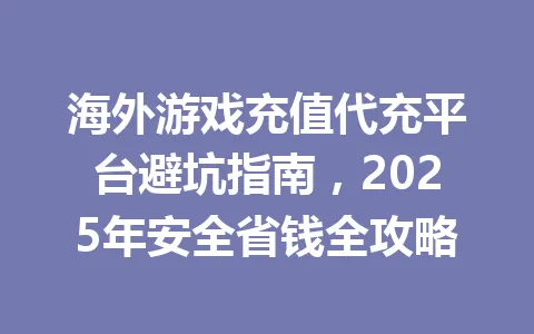 海外游戏充值代充平台避坑指南，2025年安全省钱全攻略 一