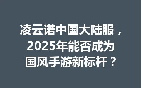 凌云诺中国大陆服，2025年能否成为国风手游新标杆？ 一