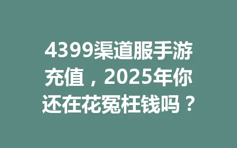 4399渠道服手游充值，2025年你还在花冤枉钱吗？ 一