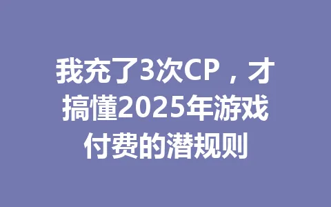 我充了3次CP，才搞懂2025年游戏付费的潜规则 一