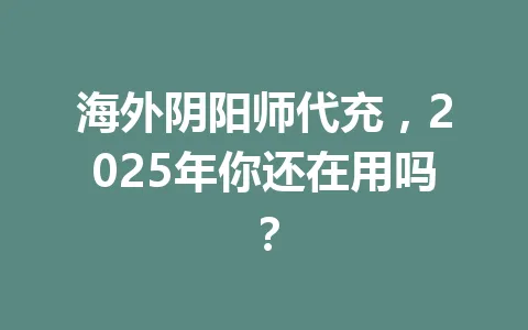 海外阴阳师代充,2025年你还在用吗? 一