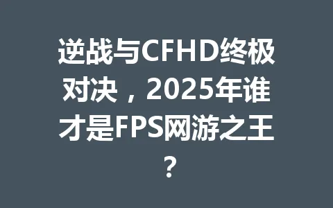 逆战与CFHD终极对决，2025年谁才是FPS网游之王？ 一