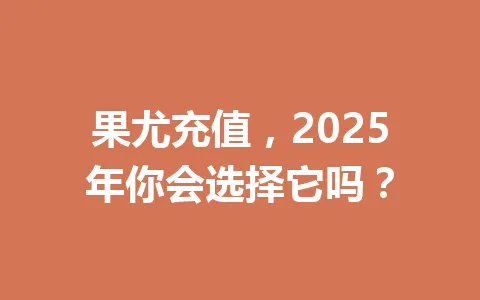 果尤充值，2025年你会选择它吗？ 一