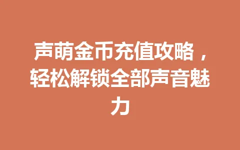 声萌金币充值攻略，轻松解锁全部声音魅力 一