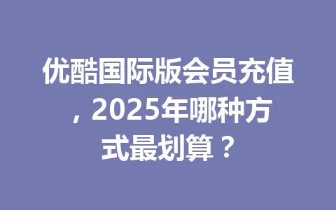优酷国际版会员充值,2025年哪种方式最划算? 一