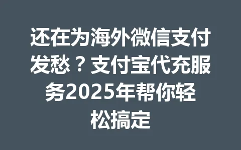 还在为海外微信支付发愁？支付宝代充服务2025年帮你轻松搞定 一
