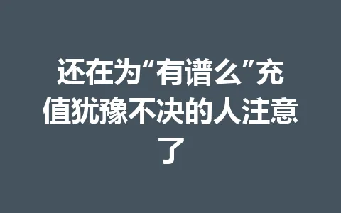还在为“有谱么”充值犹豫不决的人注意了 一