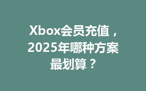 Xbox会员充值，2025年哪种方案最划算？ 一