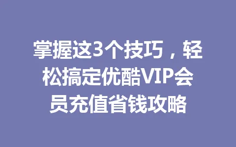 掌握这3个技巧，轻松搞定优酷VIP会员充值省钱攻略 一