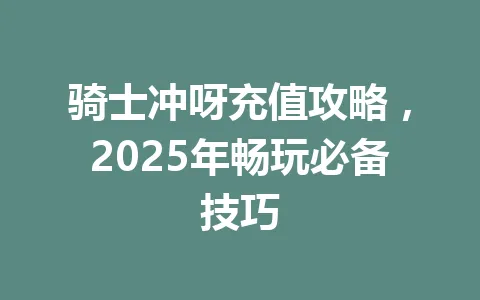 骑士冲呀充值攻略，2025年畅玩必备技巧 一