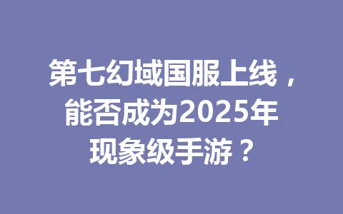 第七幻域国服上线,能否成为2025年现象级手游? 一