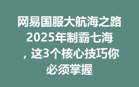 网易国服大航海之路2025年制霸七海，这3个核心技巧你必须掌握 一