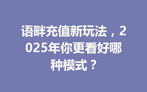 语畔充值新玩法，2025年你更看好哪种模式？ 一