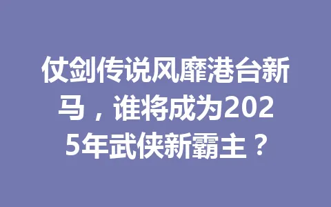 仗剑传说风靡港台新马，谁将成为2025年武侠新霸主？ 一