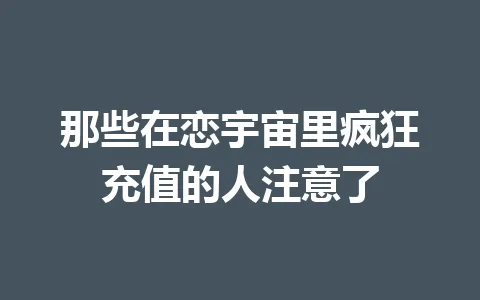 那些在恋宇宙里疯狂充值的人注意了 一