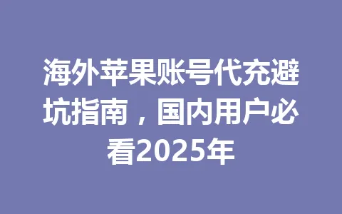 海外苹果账号代充避坑指南,国内用户必看2025年 一