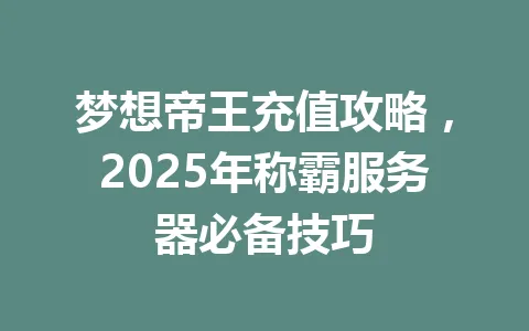 梦想帝王充值攻略，2025年称霸服务器必备技巧 一