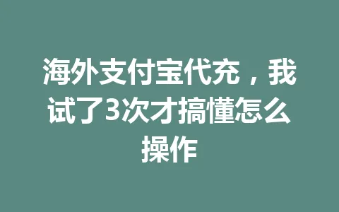 海外支付宝代充,我试了3次才搞懂怎么操作 一