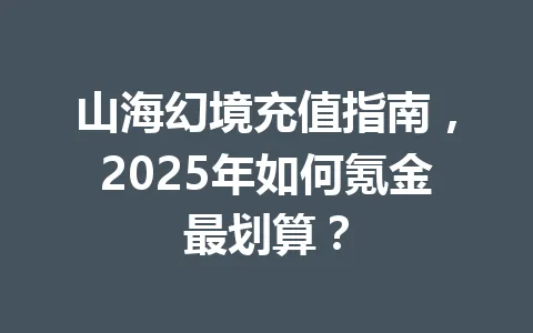 山海幻境充值指南，2025年如何氪金最划算？ 一