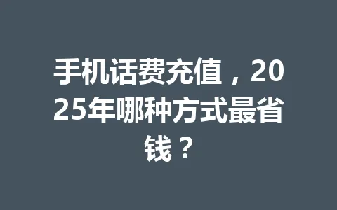 手机话费充值，2025年哪种方式最省钱？ 一