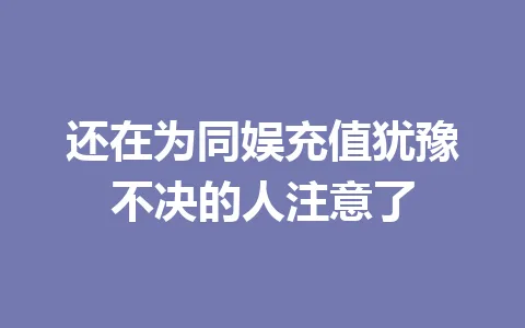 还在为同娱充值犹豫不决的人注意了 一