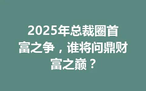 2025年总裁圈首富之争，谁将问鼎财富之巅？ 一