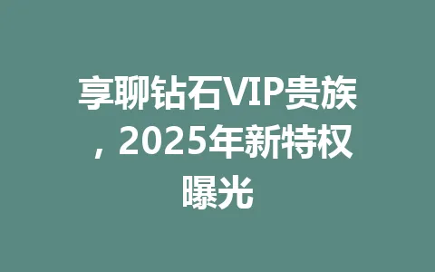 享聊钻石VIP贵族，2025年新特权曝光 一