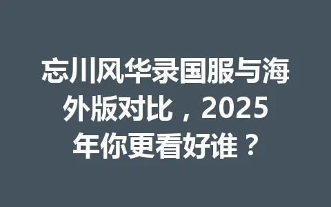 忘川风华录国服与海外版对比,2025年你更看好谁? 一