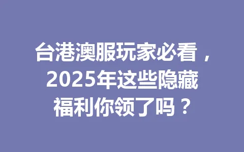 台港澳服玩家必看，2025年这些隐藏福利你领了吗？ 一