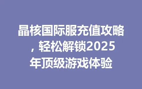 晶核国际服充值攻略,轻松解锁2025年顶级游戏体验 一