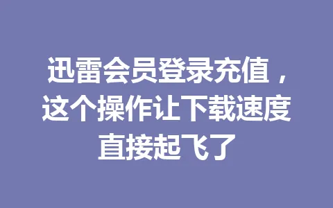 迅雷会员登录充值，这个操作让下载速度直接起飞了 一