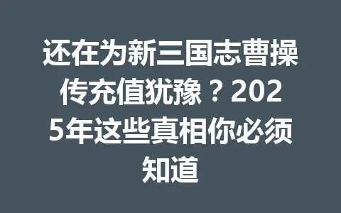 还在为新三国志曹操传充值犹豫？2025年这些真相你必须知道 一