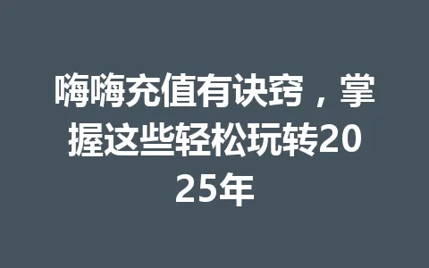 嗨嗨充值有诀窍，掌握这些轻松玩转2025年 一