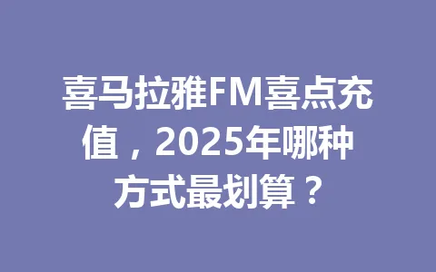 喜马拉雅FM喜点充值,2025年哪种方式最划算? 一