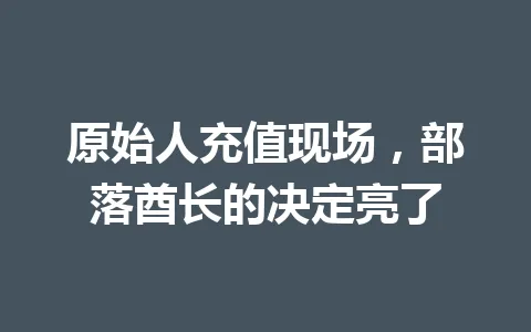 原始人充值现场，部落酋长的决定亮了 一