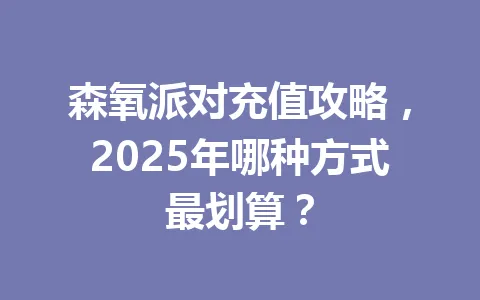 森氧派对充值攻略，2025年哪种方式最划算？ 一