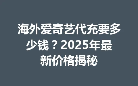 海外爱奇艺代充要多少钱?2025年最新价格揭秘 一