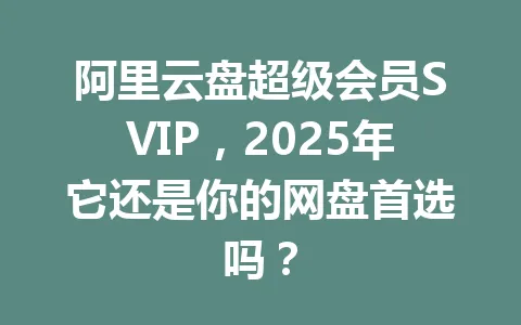 阿里云盘超级会员SVIP,2025年它还是你的网盘首选吗? 一