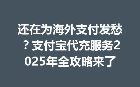 还在为海外支付发愁?支付宝代充服务2025年全攻略来了 一