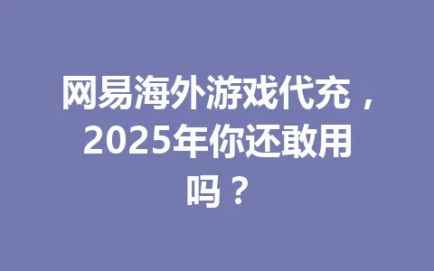 网易海外游戏代充，2025年你还敢用吗？ 一