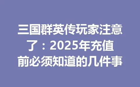 三国群英传玩家注意了：2025年充值前必须知道的几件事 一