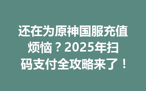 还在为原神国服充值烦恼？2025年扫码支付全攻略来了！ 一