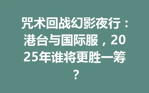 咒术回战幻影夜行：港台与国际服，2025年谁将更胜一筹？ 一