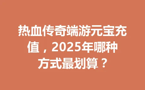 热血传奇端游元宝充值,2025年哪种方式最划算? 一