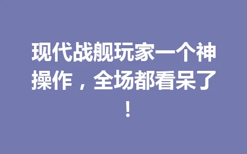 现代战舰玩家一个神操作，全场都看呆了！ 一