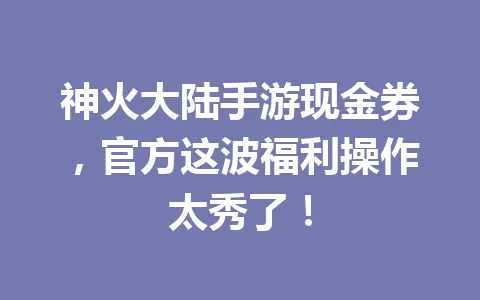 神火大陆手游现金券，官方这波福利操作太秀了！ 一
