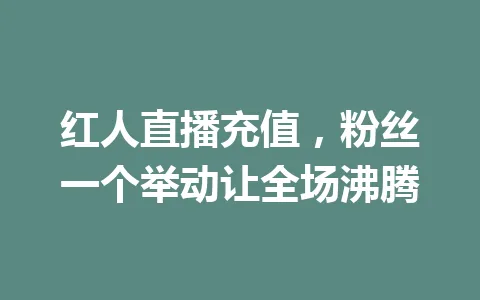 红人直播充值，粉丝一个举动让全场沸腾 一