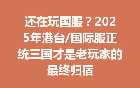 还在玩国服？2025年港台/国际服正统三国才是老玩家的最终归宿 一