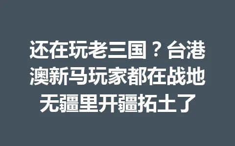 还在玩老三国？台港澳新马玩家都在战地无疆里开疆拓土了 一
