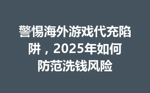 警惕海外游戏代充陷阱,2025年如何防范洗钱风险 一
